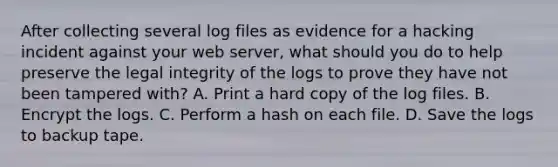 After collecting several log files as evidence for a hacking incident against your web server, what should you do to help preserve the legal integrity of the logs to prove they have not been tampered with? A. Print a hard copy of the log files. B. Encrypt the logs. C. Perform a hash on each file. D. Save the logs to backup tape.