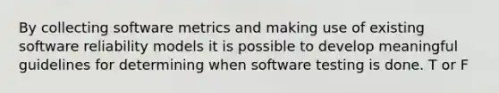 By collecting software metrics and making use of existing software reliability models it is possible to develop meaningful guidelines for determining when software testing is done. T or F