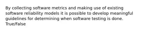 By collecting software metrics and making use of existing software reliability models it is possible to develop meaningful guidelines for determining when software testing is done. True/False