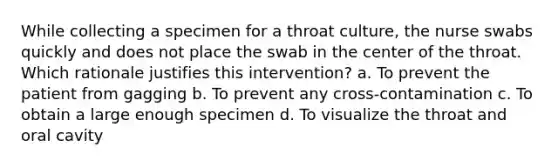 While collecting a specimen for a throat culture, the nurse swabs quickly and does not place the swab in the center of the throat. Which rationale justifies this intervention? a. To prevent the patient from gagging b. To prevent any cross-contamination c. To obtain a large enough specimen d. To visualize the throat and oral cavity