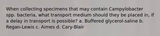 When collecting specimens that may contain Campylobacter spp. bacteria, what transport medium should they be placed in, if a delay in transport is possible? a. Buffered glycerol-saline b. Regan-Lewis c. Aimes d. Cary-Blair