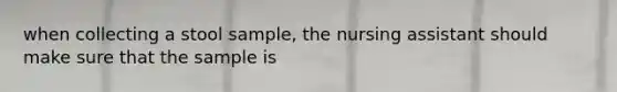 when collecting a stool sample, the nursing assistant should make sure that the sample is