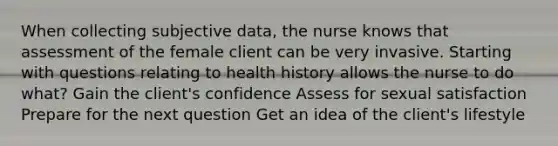 When collecting subjective data, the nurse knows that assessment of the female client can be very invasive. Starting with questions relating to health history allows the nurse to do what? Gain the client's confidence Assess for sexual satisfaction Prepare for the next question Get an idea of the client's lifestyle