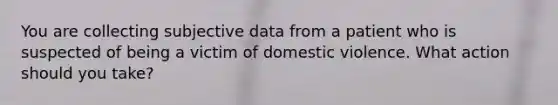 You are collecting subjective data from a patient who is suspected of being a victim of domestic violence. What action should you take?