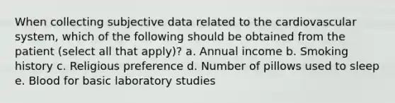 When collecting subjective data related to the cardiovascular system, which of the following should be obtained from the patient (select all that apply)? a. Annual income b. Smoking history c. Religious preference d. Number of pillows used to sleep e. Blood for basic laboratory studies