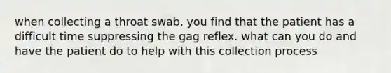 when collecting a throat swab, you find that the patient has a difficult time suppressing the gag reflex. what can you do and have the patient do to help with this collection process