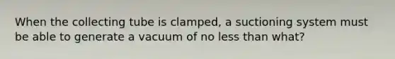 When the collecting tube is​ clamped, a suctioning system must be able to generate a vacuum of no less than​ what?