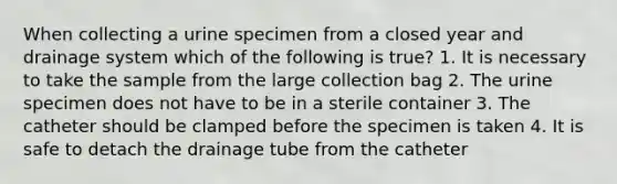 When collecting a urine specimen from a closed year and drainage system which of the following is true? 1. It is necessary to take the sample from the large collection bag 2. The urine specimen does not have to be in a sterile container 3. The catheter should be clamped before the specimen is taken 4. It is safe to detach the drainage tube from the catheter