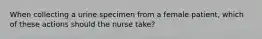 When collecting a urine specimen from a female patient, which of these actions should the nurse take?