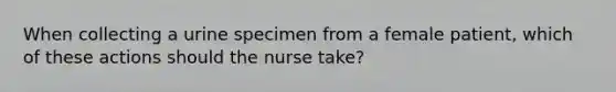 When collecting a urine specimen from a female patient, which of these actions should the nurse take?