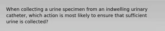 When collecting a urine specimen from an indwelling urinary catheter, which action is most likely to ensure that sufficient urine is collected?