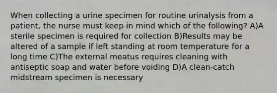 When collecting a urine specimen for routine urinalysis from a patient, the nurse must keep in mind which of the following? A)A sterile specimen is required for collection B)Results may be altered of a sample if left standing at room temperature for a long time C)The external meatus requires cleaning with antiseptic soap and water before voiding D)A clean-catch midstream specimen is necessary