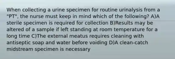 When collecting a urine specimen for routine urinalysis from a "PT", the nurse must keep in mind which of the following? A)A sterile specimen is required for collection B)Results may be altered of a sample if left standing at room temperature for a long time C)The external meatus requires cleaning with antiseptic soap and water before voiding D)A clean-catch midstream specimen is necessary