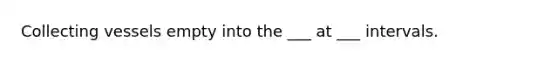 Collecting vessels empty into the ___ at ___ intervals.