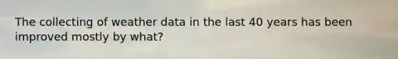 The collecting of weather data in the last 40 years has been improved mostly by what?