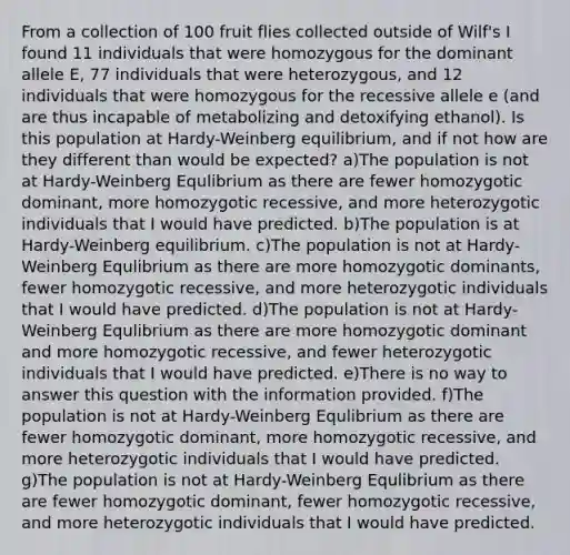 From a collection of 100 fruit flies collected outside of Wilf's I found 11 individuals that were homozygous for the dominant allele E, 77 individuals that were heterozygous, and 12 individuals that were homozygous for the recessive allele e (and are thus incapable of metabolizing and detoxifying ethanol). Is this population at Hardy-Weinberg equilibrium, and if not how are they different than would be expected? a)The population is not at Hardy-Weinberg Equlibrium as there are fewer homozygotic dominant, more homozygotic recessive, and more heterozygotic individuals that I would have predicted. b)The population is at Hardy-Weinberg equilibrium. c)The population is not at Hardy-Weinberg Equlibrium as there are more homozygotic dominants, fewer homozygotic recessive, and more heterozygotic individuals that I would have predicted. d)The population is not at Hardy-Weinberg Equlibrium as there are more homozygotic dominant and more homozygotic recessive, and fewer heterozygotic individuals that I would have predicted. e)There is no way to answer this question with the information provided. f)The population is not at Hardy-Weinberg Equlibrium as there are fewer homozygotic dominant, more homozygotic recessive, and more heterozygotic individuals that I would have predicted. g)The population is not at Hardy-Weinberg Equlibrium as there are fewer homozygotic dominant, fewer homozygotic recessive, and more heterozygotic individuals that I would have predicted.