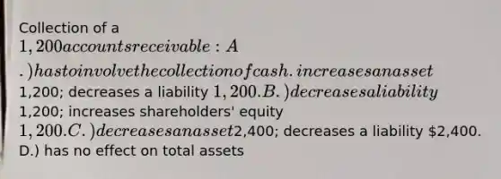 Collection of a 1,200 accounts receivable: A.) has to involve the collection of cash. increases an asset1,200; decreases a liability 1,200. B.) decreases a liability1,200; increases shareholders' equity 1,200. C.) decreases an asset2,400; decreases a liability 2,400. D.) has no effect on total assets