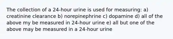 The collection of a 24-hour urine is used for measuring: a) creatinine clearance b) norepinephrine c) dopamine d) all of the above my be measured in 24-hour urine e) all but one of the above may be measured in a 24-hour urine