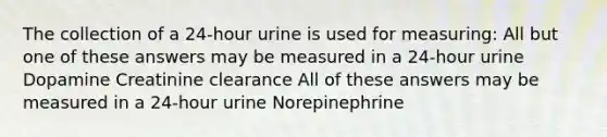 The collection of a 24-hour urine is used for measuring: All but one of these answers may be measured in a 24-hour urine Dopamine Creatinine clearance All of these answers may be measured in a 24-hour urine Norepinephrine