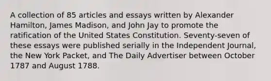 A collection of 85 articles and essays written by Alexander Hamilton, James Madison, and John Jay to promote the ratification of the United States Constitution. Seventy-seven of these essays were published serially in the Independent Journal, the New York Packet, and The Daily Advertiser between October 1787 and August 1788.