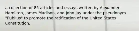 a collection of 85 articles and essays written by Alexander Hamilton, James Madison, and John Jay under the pseudonym "Publius" to promote the ratification of the United States Constitution.