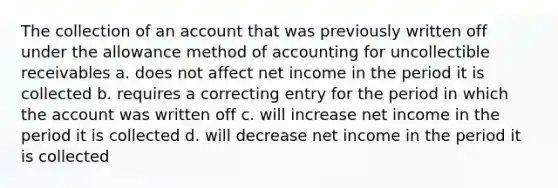 The collection of an account that was previously written off under the allowance method of accounting for uncollectible receivables a. does not affect net income in the period it is collected b. requires a correcting entry for the period in which the account was written off c. will increase net income in the period it is collected d. will decrease net income in the period it is collected