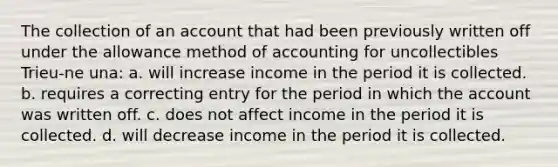 The collection of an account that had been previously written off under the allowance method of accounting for uncollectibles Trieu-ne una: a. will increase income in the period it is collected. b. requires a correcting entry for the period in which the account was written off. c. does not affect income in the period it is collected. d. will decrease income in the period it is collected.