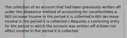 The collection of an account that had been previously written off under the allowance method of accounting for uncollectibles a-Will increase income in the period it is collected b-Will decrease income in the period it is collected c-Requires a correcting entry for the period in which the account was written off d-Does not affect income in the period it is collected