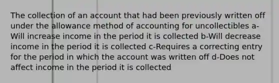 The collection of an account that had been previously written off under the allowance method of accounting for uncollectibles a-Will increase income in the period it is collected b-Will decrease income in the period it is collected c-Requires a correcting entry for the period in which the account was written off d-Does not affect income in the period it is collected