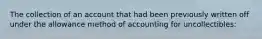 The collection of an account that had been previously written off under the allowance method of accounting for uncollectibles: