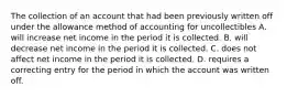 The collection of an account that had been previously written off under the allowance method of accounting for uncollectibles A. will increase net income in the period it is collected. B. will decrease net income in the period it is collected. C. does not affect net income in the period it is collected. D. requires a correcting entry for the period in which the account was written off.