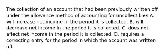 The collection of an account that had been previously written off under the allowance method of accounting for uncollectibles A. will increase net income in the period it is collected. B. will decrease net income in the period it is collected. C. does not affect net income in the period it is collected. D. requires a correcting entry for the period in which the account was written off.