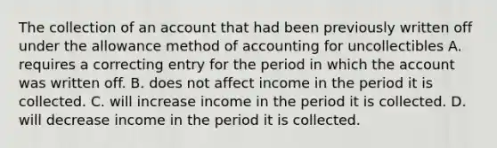 The collection of an account that had been previously written off under the allowance method of accounting for uncollectibles A. requires a correcting entry for the period in which the account was written off. B. does not affect income in the period it is collected. C. will increase income in the period it is collected. D. will decrease income in the period it is collected.