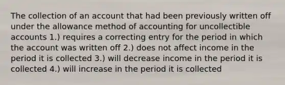 The collection of an account that had been previously written off under the allowance method of accounting for uncollectible accounts 1.) requires a correcting entry for the period in which the account was written off 2.) does not affect income in the period it is collected 3.) will decrease income in the period it is collected 4.) will increase in the period it is collected