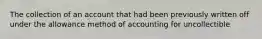 The collection of an account that had been previously written off under the allowance method of accounting for uncollectible
