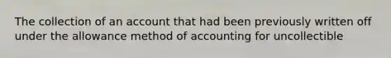 The collection of an account that had been previously written off under the allowance method of accounting for uncollectible