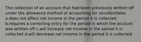 The collection of an account that had been previously written off under the allowance method of accounting for uncollectibles a.does not affect net income in the period it is collected b.requires a correcting entry for the period in which the account was written off c.will increase net income in the period it is collected d.will decrease net income in the period it is collected