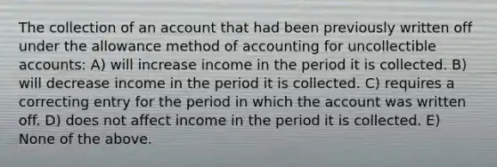 The collection of an account that had been previously written off under the allowance method of accounting for uncollectible accounts: A) will increase income in the period it is collected. B) will decrease income in the period it is collected. C) requires a correcting entry for the period in which the account was written off. D) does not affect income in the period it is collected. E) None of the above.