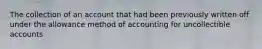 The collection of an account that had been previously written off under the allowance method of accounting for uncollectible accounts