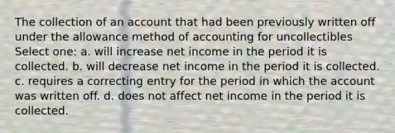 The collection of an account that had been previously written off under the allowance method of accounting for uncollectibles Select one: a. will increase net income in the period it is collected. b. will decrease net income in the period it is collected. c. requires a correcting entry for the period in which the account was written off. d. does not affect net income in the period it is collected.