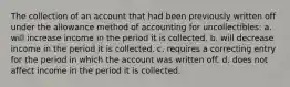 The collection of an account that had been previously written off under the allowance method of accounting for uncollectibles: a. will increase income in the period it is collected. b. will decrease income in the period it is collected. c. requires a correcting entry for the period in which the account was written off. d. does not affect income in the period it is collected.