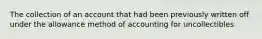 The collection of an account that had been previously written off under the allowance method of accounting for uncollectibles