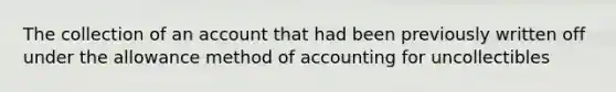 The collection of an account that had been previously written off under the allowance method of accounting for uncollectibles