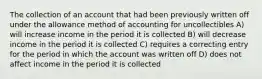 The collection of an account that had been previously written off under the allowance method of accounting for uncollectibles A) will increase income in the period it is collected B) will decrease income in the period it is collected C) requires a correcting entry for the period in which the account was written off D) does not affect income in the period it is collected