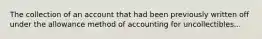 The collection of an account that had been previously written off under the allowance method of accounting for uncollectibles...