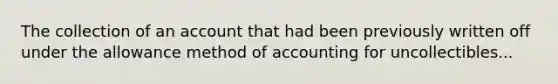 The collection of an account that had been previously written off under the allowance method of accounting for uncollectibles...