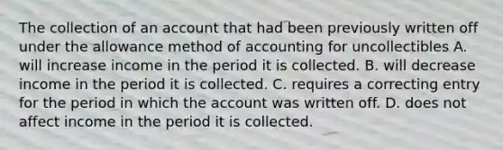 The collection of an account that had been previously written off under the allowance method of accounting for uncollectibles A. will increase income in the period it is collected. B. will decrease income in the period it is collected. C. requires a correcting entry for the period in which the account was written off. D. does not affect income in the period it is collected.