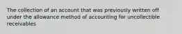 The collection of an account that was previously written off under the allowance method of accounting for uncollectible receivables