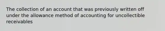 The collection of an account that was previously written off under the allowance method of accounting for uncollectible receivables