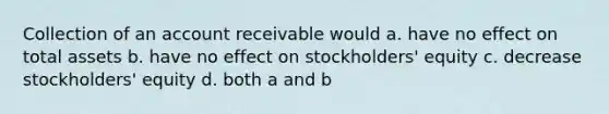 Collection of an account receivable would a. have no effect on total assets b. have no effect on stockholders' equity c. decrease stockholders' equity d. both a and b